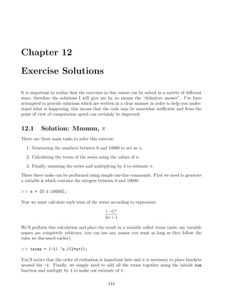 Chapter 12
Exercise Solutions
It is important to realize that the exercises in this course can be solved in a variety of different
ways, therefore the solutions I will give are by no means the “definitive answer”. I’ve have
attempted to provide solutions which are written in a clear manner in order to help you under-
stand what is happening, this means that the code may be somewhat inefficient and from the
point of view of computation speed can certainly be improved.
12.1 Solution: Mmmm, π
There are three main tasks to solve this exercise:
1. Generating the numbers between 0 and 10000 to act as n.
2. Calculating the terms of the series using the values of n.
3. Finally, summing the series and multiplying by 4 to estimate π.
These three tasks can be performed using simple one-line commands. First we need to generate
a variable n which contains the integers between 0 and 10000:
 n = [0:1:10000];
Now we must calculate each term of the series according to expression:
(−1)n
2n + 1
We’ll perform this calculation and place the result in a variable called terms (note, my variable
names are completely arbitrary, you can use any names you want as long as they follow the
rules we discussed earlier).
 terms = (-1).^n./(2*n+1);
You’ll notice that the order of evaluation is important here and it is necessary to place brackets
around the -1. Finally, we simply need to add all the terms together using the inbuilt sum
function and multiply by 4 to make our estimate of π.
144
 