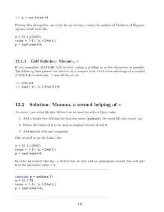 p = sum(terms)*4
Putting this all together our script for estimating π using the method of Madhava of Sangam-
agrama would look like:
n = [0:1:10000];
terms = (-1).^n./(2*n+1);
p = sum(terms)*4
12.1.1 Golf Solution: Mmmm, π
If you remember, MATLAB Golf involves coding a problem in as few characters as possible.
The following lines present one solution in a compact form which takes advantage of a number
of MATLAB’s shortcuts. It uses 30 characters:
 n=0:1e4
 sum((-1).^n./(2*n+1))*4
12.2 Solution: Mmmm, a second helping of π
To convert our script file into M-function we need to perform three tasks:
1. Add a header line defining the function name (madhava), the input (N) and output (p).
2. Define the values of n to be used as ranging between 0 and N
3. Add suitable help and comments
Our original script file looked like:
n = [0:1:10000];
terms = (-1).^n./(2*n+1);
p = sum(terms)*4
In order to convert this into a M-function we just add an appropriate header line and give
N as the maximum value of n.
function p = madhava(N)
n = [0:1:N];
terms = (-1).^n./(2*n+1);
p = sum(terms)*4;
145
 