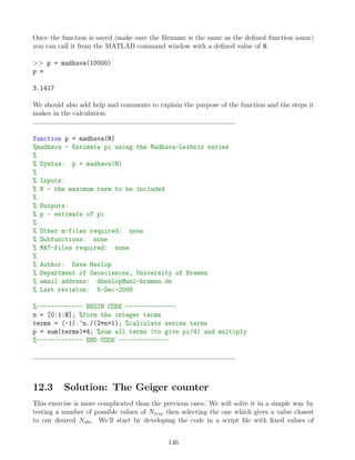 Once the function is saved (make sure the filename is the same as the defined function name)
you can call it from the MATLAB command window with a defined value of N.
 p = madhava(10000)
p =
3.1417
We should also add help and comments to explain the purpose of the function and the steps it
makes in the calculation.
function p = madhava(N)
%madhava - Estimate pi using the Madhava-Leibniz series
%
% Syntax: p = madhava(N)
%
% Inputs:
% N - the maximum term to be included
%
% Outputs:
% p - estimate of pi
%
% Other m-files required: none
% Subfunctions: none
% MAT-files required: none
%
% Author: Dave Heslop
% Department of Geosciences, University of Bremen
% email address: dheslop@uni-bremen.de
% Last revision: 6-Dec-2008
%------------- BEGIN CODE --------------
n = [0:1:N]; %form the integer terms
terms = (-1).^n./(2*n+1); %calculate series terms
p = sum(terms)*4; %sum all terms (to give pi/4) and multiply
%------------- END CODE --------------
12.3 Solution: The Geiger counter
This exercise is more complicated than the previous ones. We will solve it in a simple way by
testing a number of possible values of Ntrue then selecting the one which gives a value closest
to our desired Nobs. We’ll start by developing the code in a script file with fixed values of
146
 
