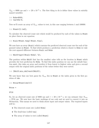Nobs = 8000 cps and τ = 20 x 10−6
s. The first thing to do is define these values in suitably
named variables:
 Nobs=8000;
 tau=20e-6;
Now we’ll create an array of Ntrue values to test, in this case ranging between 1 and 100000:
 Ntest=[1:1e5];
To calculate the observed count rate which would be produced by each of the values in Ntest
we place them in our equation:
 Ncalc=Ntest.*exp(-Ntest.*tau);
We now have an array (Ncalc) which contains the predicted observed count rate for each of the
guessed values in Ntest. To find which produces a prediction which is closest to Nobs we take
the root squared difference between Ncalc and Nobs:
 Ndiff=sqrt((Ncalc-Nobs).^2);
The position within Ndiff that has the smallest value tells us the location in Ntest which
provides the best prediction for Nobs. To find this index position we can use the inbuilt func-
tion sort, this takes an array and reorders it from lowest to highest value and gives a second
output with the original index positions of the values before they were sorted.
 [Ndiff min,idx]=sort(Ndiff);
We now know that our best guess for Ntrue lies in Ntest at the index given in the first po-
sition of idx:
 Ntrue=Ntest(idx(1))
Ntrue =
9716
So, for an observed count rate of 8000 cps and τ = 20 x 10−6
s, we can estimate that Ntrue
= 9716 cps. We now have the basic workings of our code and we need to convert it into an
M-function. This means we need to think about input and output values. The required inputs
will be:
• The observed count rate (called Nobs)
• The dead-time (called tau)
• The array of values to test (called Ntest)
147
 