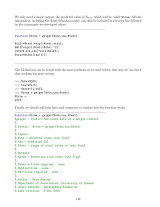 We only need a single output, the predicted value of Ntrue, which will be called Ntrue. All this
information, including the desired function name, can then be included in a header line followed
by the commands we developed above.
function Ntrue = geiger(Nobs,tau,Ntest)
Ncalc=Ntest.*exp(-Ntest.*tau);
Ndiff=sqrt((Ncalc-Nobs).^2);
[Ndiff min,idx]=sort(Ndiff);
Ntrue=Ntest(idx(1));
The M-function can be tested with the same problems as we used before, that way we can check
that nothing has gone wrong:
 Nobs=8000;
 tau=20e-6;
 Ntest=[1:1e5];
 Ntrue = geiger(Nobs,tau,Ntest)
Ntrue =
9716
Finally we should add help lines and comments to explain how the function works.
function Ntrue = geiger(Nobs,tau,Ntest)
%geiger - Predict the count rate of a Geiger counter
%
% Syntax: Ntrue = geiger(Nobs,tau,Ntest)
%
% Inputs:
% Nobs - Observed count rate [cps]
% tau - dead-time [s]
% Ntest - range of count rates to test [cps]
%
% Outputs:
% Ntrue - Predicted true count rate [cps]
%
% Other m-files required: none
% Subfunctions: none
% MAT-files required: none
%
% Author: Dave Heslop
% Department of Geosciences, University of Bremen
% email address: dheslop@uni-bremen.de
% Last revision: 6-Dec-2008
148
 