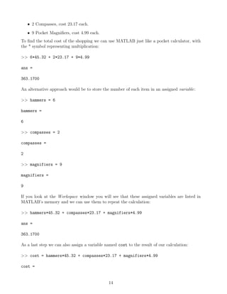• 2 Compasses, cost 23.17 each.
• 9 Pocket Magnifiers, cost 4.99 each.
To find the total cost of the shopping we can use MATLAB just like a pocket calculator, with
the * symbol representing multiplication:
>> 6*45.32 + 2*23.17 + 9*4.99
ans =
363.1700
An alternative approach would be to store the number of each item in an assigned variable:
>> hammers = 6
hammers =
6
>> compasses = 2
compasses =
2
>> magnifiers = 9
magnifiers =
9
If you look at the Workspace window you will see that these assigned variables are listed in
MATLAB’s memory and we can use them to repeat the calculation:
>> hammers*45.32 + compasses*23.17 + magnifiers*4.99
ans =
363.1700
As a last step we can also assign a variable named cost to the result of our calculation:
>> cost = hammers*45.32 + compasses*23.17 + magnifiers*4.99
cost =
14
 