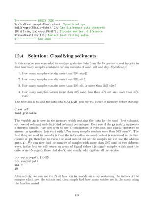 %------------- BEGIN CODE --------------
Ncalc=Ntest.*exp(-Ntest.*tau); %predicted cps
Ndiff=sqrt((Ncalc-Nobs).^2); %rs difference with observed
[Ndiff min,idx]=sort(Ndiff); %locate smallest difference
Ntrue=Ntest(idx(1)); %select best fitting value
%------------- END CODE --------------
12.4 Solution: Classifying sediments
In this exercise you were asked to analyze grain size data from the file grainsize.mat in order to
find how many samples contained certain amounts of sand, silt and clay. Specifically:
1. How many samples contain more than 50% sand?
2. How many samples contain more than 50% silt?
3. How many samples contain more than 30% silt or more than 25% clay?
4. How many samples contain more than 40% sand, less than 40% silt and more than 40%
clay?
The first task is to load the data into MATLAB (plus we will clear the memory before starting:
clear all
load grainsize
The variable gs is now in the memory which contains the data for the sand (first column),
silt (second column) and clay (third column) percentages. Each row of the gs matrix represents
a different sample. We now need to use a combination of relational and logical operators to
answer the questions. Lets start with “How many samples contain more than 50% sand?”. The
first thing we need to consider is that the information on sand content is contained in the first
column of gs, therefore to access the sand content for all the samples we will use the address
gs(:,1). We can now find the number of samples with more than 50% sand in two different
ways, in the first we will return an array of logical values (1s signify samples which meet the
criteria and 0s signify those that don’t) and simply add together all the entries:
 output=gs(:,1)50
 sum(output)
ans =
19
Alternatively, we can use the find function to provide an array containing the indices of the
samples which met the criteria and then simply find how many entries are in the array using
the function numel:
149
 