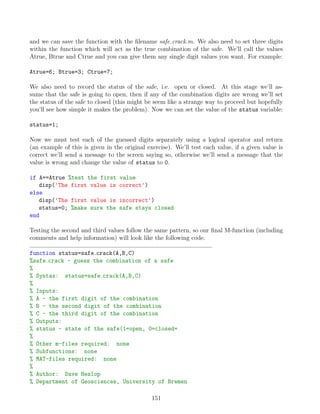 and we can save the function with the filename safe crack.m. We also need to set three digits
within the function which will act as the true combination of the safe. We’ll call the values
Atrue, Btrue and Ctrue and you can give them any single digit values you want. For example:
Atrue=6; Btrue=3; Ctrue=7;
We also need to record the status of the safe, i.e. open or closed. At this stage we’ll as-
sume that the safe is going to open, then if any of the combination digits are wrong we’ll set
the status of the safe to closed (this might be seem like a strange way to proceed but hopefully
you’ll see how simple it makes the problem). Now we can set the value of the status variable:
status=1;
Now we must test each of the guessed digits separately using a logical operator and return
(an example of this is given in the original exercise). We’ll test each value, if a given value is
correct we’ll send a message to the screen saying so, otherwise we’ll send a message that the
value is wrong and change the value of status to 0.
if A==Atrue %test the first value
disp('The first value is correct')
else
disp('The first value is incorrect')
status=0; %make sure the safe stays closed
end
Testing the second and third values follow the same pattern, so our final M-function (including
comments and help information) will look like the following code.
function status=safe crack(A,B,C)
%safe crack - guess the combination of a safe
%
% Syntax: status=safe crack(A,B,C)
%
% Inputs:
% A - the first digit of the combination
% B - the second digit of the combination
% C - the third digit of the combination
% Outputs:
% status - state of the safe(1=open, 0=closed=
%
% Other m-files required: none
% Subfunctions: none
% MAT-files required: none
%
% Author: Dave Heslop
% Department of Geosciences, University of Bremen
151
 