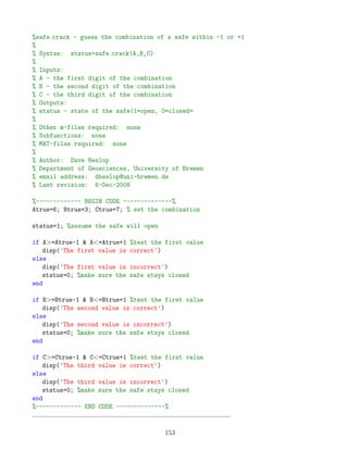%safe crack - guess the combination of a safe within -1 or +1
%
% Syntax: status=safe crack(A,B,C)
%
% Inputs:
% A - the first digit of the combination
% B - the second digit of the combination
% C - the third digit of the combination
% Outputs:
% status - state of the safe(1=open, 0=closed=
%
% Other m-files required: none
% Subfunctions: none
% MAT-files required: none
%
% Author: Dave Heslop
% Department of Geosciences, University of Bremen
% email address: dheslop@uni-bremen.de
% Last revision: 6-Dec-2008
%------------- BEGIN CODE --------------%
Atrue=6; Btrue=3; Ctrue=7; % set the combination
status=1; %assume the safe will open
if A=Atrue-1  A=Atrue+1 %test the first value
disp('The first value is correct')
else
disp('The first value is incorrect')
status=0; %make sure the safe stays closed
end
if B=Btrue-1  B=Btrue+1 %test the first value
disp('The second value is correct')
else
disp('The second value is incorrect')
status=0; %make sure the safe stays closed
end
if C=Ctrue-1  C=Ctrue+1 %test the first value
disp('The third value is correct')
else
disp('The third value is incorrect')
status=0; %make sure the safe stays closed
end
%------------- END CODE --------------%
153
 