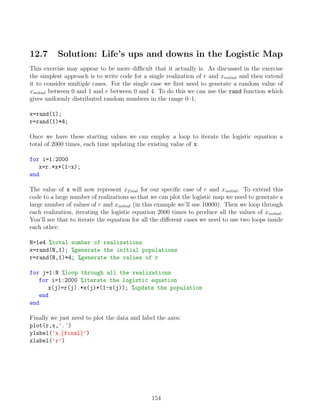 12.7 Solution: Life’s ups and downs in the Logistic Map
This exercise may appear to be more difficult that it actually is. As discussed in the exercise
the simplest approach is to write code for a single realization of r and xinitial and then extend
it to consider multiple cases. For the single case we first need to generate a random value of
xinitial between 0 and 1 and r between 0 and 4. To do this we can use the rand function which
gives uniformly distributed random numbers in the range 0–1:
x=rand(1);
r=rand(1)*4;
Once we have these starting values we can employ a loop to iterate the logistic equation a
total of 2000 times, each time updating the existing value of x.
for i=1:2000
x=r.*x*(1-x);
end
The value of x will now represent xfinal for our specific case of r and xinitial. To extend this
code to a large number of realizations so that we can plot the logistic map we need to generate a
large number of values of r and xinitial (in this example we’ll use 10000). Then we loop through
each realization, iterating the logistic equation 2000 times to produce all the values of xinitial.
You’ll see that to iterate the equation for all the different cases we need to use two loops inside
each other:
N=1e4 %total number of realizations
x=rand(N,1); %generate the initial populations
r=rand(N,1)*4; %generate the values of r
for j=1:N %loop through all the realizations
for i=1:2000 %iterate the logistic equation
x(j)=r(j).*x(j)*(1-x(j)); %update the population
end
end
Finally we just need to plot the data and label the axes:
plot(r,x,'.')
ylabel('x {final}')
xlabel('r')
154
 
