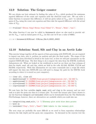 12.9 Solution: The Geiger counter
We can obtain our best estimate by finding the value of Ntrue which produced the minimum
squared difference of the count rate equation with the observed count rate. We can write a
inline function to measure this difference, it will use given values of Ntrue and τ to calculate a
guess of Nobs using the count rate equation and then take the squared difference with the actual
value of Nobs.
 f=inline('(Ntrue.*exp(-Ntrue.*tau)-Nobs)^2','Ntrue','Nobs','tau')
The inline function f can now be called in fminsearch where we also need to provide val-
ues for Nobs, τ and an initial guess of Ntrue (in this case we’ll use a value of 9000):
 x = fminsearch(@(Ntrue) f(Ntrue,20e-6,8000),9000)
12.10 Solution: Sand, Silt and Clay in an Arctic Lake
This exercise brings together all the aspects of data processing with MATLAB, you are required
to import raw data, plot it, perform an analysis and plot the final results. The stages of the
exercise have been described in detail in the main text, so here we will just concentrate on the
required MATLAB steps. The first thing to do is import the data from the EXCEL workbook
Lakegrainsize.xls. When we looked at the workbook in excel we see there are four columns of
data for depth, sand, silt and clay, which are held in the cells A2:A40, B2:B40, C2:C40 and
D2:D40, respectively. With this information we can enter commands into a script file which
will import the data into MATLAB (you will need to change the path for the EXCEL book
according to where it is stored on your computer):
 clear all, close all
 depth=xlsread('G:GLOMARfinal projectLakegrainsize.xls','A2:A40');
 sand=xlsread('G:GLOMARfinal projectLakegrainsize.xls','B2:B40');
 silt=xlsread('G:GLOMARfinal projectLakegrainsize.xls','C2:C40');
 clay=xlsread('G:GLOMARfinal projectLakegrainsize.xls','D2:D40');
We now have the four variables depth, sand, silt and clay in the memory and our next
task is to plot the grain size data in a ternary plot. To create the ternary plot I have chosen to
use the functions ternplot and ternlabel which can be downloaded from the The Mathworks
File-Exchange, however, there are alternatives are available which you could also use.
 ternplot(clay,sand,silt,'.b ') %Ternary plot with blue data points
 hold on
 ternlabel('Clay','Silt','Sand') %Add labels to the ternary plot
The next steps are probably the most difficult as we need to form regression relationships
between the lake depth and the grain size composition. As discussed in the exercise text the
156
 