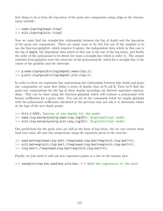 first thing to do is form the log-ratios of the grain size components using clay as the denomi-
nator variable:
 sand clay=log(sand./clay)
 silt clay=log(silt./clay)
Now we must find the straight-line relationship between the log of depth and the log-ratios
of the grain size components. There are many ways to do this but one of the simplest is to
use the function polyfit, which requires 3 inputs, the independent data which in this case is
the log of depth, the dependant data which in this case is the one of the log-ratios, and finally
the order of the polynomial to be fitted (we want a straight-line which is order 1). The output
variables from polyfit store the structure of the polynomial fit, which for a straight-line is the
values of the gradient and the intercept.
 p sand clay=polyfit(log(depth),sand clay,1);
 p silt clay=polyfit(log(depth),silt clay,1);
In order to draw our regression line representing the relationship between lake depth and grain
size composition we must first define a series of depths that we’ll call D. Then we’ll find the
grain size compositions for the log of these depths according our derived regression relation-
ships. This can be done using the function polyval which will evaluate a polynomial with
known coefficients for a given value. You can see in the commands below we supply polyval
with the polynomial coefficients calculated in the previous step and ask it to determine values
at the logs of the new depth points.
 D=[1:1:500]; %series of new depths for the model
 sand clay hat=polyval(p sand clay,log(D)); %log(sand/clay) model
 silt clay hat=polyval(p silt clay,log(D)); %log(silt/clay) model
Our predictions for the grain sizes are still in the form of log-ratios, but we can convert them
back into sand, silt and clay proportions using the equations given in the exercise:
 sand hat=exp(sand clay hat)./(exp(sand clay hat)+exp(silt clay hat)+1);
 silt hat=exp(silt clay hat)./(exp(sand clay hat)+exp(silt clay hat)+1);
 clay hat=1./(exp(sand clay hat)+exp(silt clay hat)+1);
Finally, we just need to add our new regression points as a line in the ternary plot:
 ternplot(clay hat,sand hat,silt hat,'r') %Add the regression to the plot
157
 