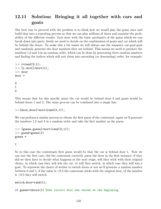 12.11 Solution: Bringing it all together with cars and
goats
The best way to proceed with the problem is to think how we would play the game once and
build that into a repeating process so that we can play millions of times and examine the prob-
ability of the different results. Lets start with the basic mechanics of the game which we can
break down into parts, firstly we need to decide on the combination of goats and car which will
be behind the doors. To make this a bit easier we will always use the sequence car-goat-goat
and randomly generate the door numbers they are behind. This means we need to produce the
numbers 1,2 and 3 in an random order, which can be done by generating three random numbers
and finding the indices which will sort them into ascending (or descending) order, for example:
 r=rand(3,1);
 [r,door]=sort(r);
 door
door =
3
1
2
This means that for this specific game the car would be behind door 3 and goats would be
behind doors 1 and 2. The same process can be combined into a single line:
[door,door]=sort(rand(3,1));
We can perform a similar process to obtain the first guess of the contestant, again we’ll generate
the numbers 1,2 and 3 in a random order and take the first number as the guess:
 [guess,guess]=sort(rand(3,1));
 guess=guess(1)
guess =
1
So in this case the contestants first guess would be that the car is behind door 1. Now we
can test the first case, did the contestant correctly guess the door in the first instance, if they
did we then have to decide what happens at the next stage, will they stick with their original
choice, in which case they will win the car, or will they switch, in which case they will win a
goat. To represent the choice of wether to switch doors or not we’ll generate a random number
between 0 and 1, if the value is 0.5 the contestant sticks with the original door, of the number
is 0.5 they will switch.
switch door=rand(1);
if guess==doors(1) %the correct door was chosen at the beginning
158
 