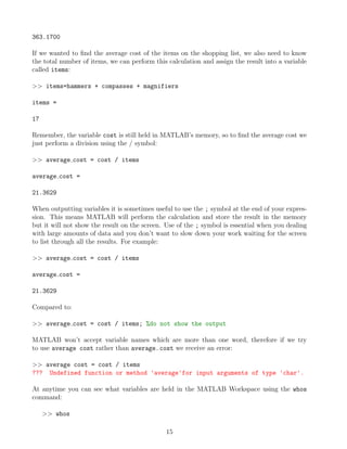 363.1700
If we wanted to find the average cost of the items on the shopping list, we also need to know
the total number of items, we can perform this calculation and assign the result into a variable
called items:
>> items=hammers + compasses + magnifiers
items =
17
Remember, the variable cost is still held in MATLAB’s memory, so to find the average cost we
just perform a division using the / symbol:
>> average cost = cost / items
average cost =
21.3629
When outputting variables it is sometimes useful to use the ; symbol at the end of your expres-
sion. This means MATLAB will perform the calculation and store the result in the memory
but it will not show the result on the screen. Use of the ; symbol is essential when you dealing
with large amounts of data and you don’t want to slow down your work waiting for the screen
to list through all the results. For example:
>> average cost = cost / items
average cost =
21.3629
Compared to:
>> average cost = cost / items; %do not show the output
MATLAB won’t accept variable names which are more than one word, therefore if we try
to use average cost rather than average−cost we receive an error:
>> average cost = cost / items
??? Undefined function or method 'average'for input arguments of type 'char'.
At anytime you can see what variables are held in the MATLAB Workspace using the whos
command:
>> whos
15
 