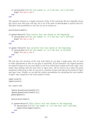 if switch door0.5 %if the number is 0.5 the door isn’t switched
disp('You win a car')
end
end
The opposite situation is a simple extension of this, if the contestant did not originally choose
the correct door then they will only win a car if the value of switch door is greater then 0.5.
Therefore both possibilities to win the car can be written as:
switch door=rand(1);
if guess==doors(1) %the correct door was chosen at the beginning
if switch door0.5 %if the number is 0.5 the door isn’t switched
disp('You win a car')
end
end
if guess∼=doors(1) %an incorrect door was chosen at the beginning
if switch door0.5 %if the number is 0.5 the door is switched
disp('You win a car')
end
end
We now have the structure of the code with which we can play a single game, but we need
to make adjustments so that we can play it repeatedly. If you remember our original question
we wanted to know if we are more likely to win if we switch doors (which we’ll call a type1 win)
rather than sticking with the same door (a type2 win). All we need to do is place the game
simulation within loop so that we can run it a number of times and add up the number of type1
and type2 wins. Finally, we can find the relative probabilities by calculating the total number
of type1 wins compared to the total number of wins.
type1 total=0;
type2 total=0;
for iter=1:1e5
[doors,doors]=sort(rand(3,1));
[guess,guess]=sort(rand(3,1));
guess=guess(1);
switch door=rand(1);
if guess==doors(1) %the correct door was chosen at the beginning
if switch door0.5 %if the number is 0.5 the door isn’t switched
type2 total=type2 total+1;
end
end
159
 