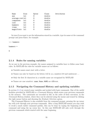 Name Size Bytes Class Attributes
ans 1x1 8 double
average cost1x1 8 double
compasses 1x1 8 double
cost 1x1 8 double
hammers 1x1 8 double
items 1x1 8 double
magnifiers 1x1 8 double
In turn if you want to see the information stored in a variable, type its name at the command
prompt and press Enter, for example:
>> hammers
hammers =
6
2.1.4 Rules for naming variables
As we saw in the previous example, the names assigned to variables have to follow some basic
rules. In MATLAB the rules for variable names are as follows:
• Variable names must start with a letter.
• Names can only be based on the letters A-Z & a-z, numbers 0-9 and underscore −.
• Only the first 31 characters in a variable name are recognized by MATLAB
• Names are case sensitive: name, Name, NAME are different.
2.1.5 Navigating the Command History and updating variables
In section 2.1.3 we created some variables and worked with basic commands. One of the useful
facilities provided by MATLAB is a Command History, which stores your previous commands
in the memory. The commands are recorded in full, in the order of their execution, in the
Command History window, where they can be selected using the mouse and reused by clicking
the right mouse button and choosing the Evaluate Selection option.
The Command History is also available from the command prompt, pressing the up cursor
key will cycle through your previous commands. After a long MATLAB session you may wish
to recall a much earlier command quickly, this can be done by typing the beginning of the
command and using the up cursor key. In this case MATLAB will only cycle through the
previous commands which started with the same beginning.
16
 