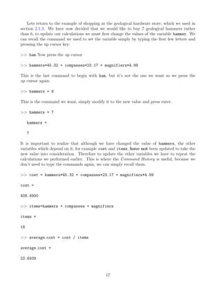 Lets return to the example of shopping at the geological hardware store, which we used in
section 2.1.3. We have now decided that we would like to buy 7 geological hammers rather
than 6, to update our calculations we must first change the values of the variable hammer. We
can recall the command we used to set the variable simply by typing the first few letters and
pressing the up cursor key:
>> ham Now press the up cursor
>> hammers*45.32 + compasses*23.17 + magnifiers*4.99
This is the last command to begin with ham, but it’s not the one we want so we press the
up cursor again.
>> hammers = 6
This is the command we want, simply modify it to the new value and press enter.
>> hammers = 7
hammers =
7
It is important to realize that although we have changed the value of hammers, the other
variables which depend on it, for example cost and items, have not been updated to take the
new value into consideration. Therefore to update the other variables we have to repeat the
calculations we performed earlier. This is where the Command History is useful, because we
don’t need to type the commands again, we can simply recall them.
>> cost = hammers*45.32 + compasses*23.17 + magnifiers*4.99
cost =
408.4900
>> items=hammers + compasses + magnifiers
items =
18
>> average cost = cost / items
average cost =
22.6939
17
 