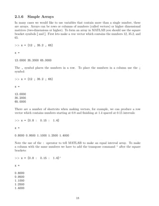 2.1.6 Simple Arrays
In many cases we would like to use variables that contain more than a single number, these
are arrays. Arrays can be rows or columns of numbers (called vectors) or higher dimensional
matrices (two-dimensions or higher). To form an array in MATLAB you should use the square
bracket symbols [ and ]. First lets make a row vector which contains the numbers 12, 35.2, and
65.
>> x = [12 , 35.2 , 65]
x =
12.0000 35.2000 65.0000
The , symbol places the numbers in a row. To place the numbers in a column use the ;
symbol:
>> x = [12 ; 35.2 ; 65]
x =
12.0000
35.2000
65.0000
There are a number of shortcuts when making vectors, for example, we can produce a row
vector which contains numbers starting at 0.8 and finishing at 1.4 spaced at 0.15 intervals:
>> x = [0.8 : 0.15 : 1.4]
x =
0.8000 0.9500 1.1000 1.2500 1.4000
Note the use of the : operator to tell MATLAB to make an equal interval array. To make
a column with the same numbers we have to add the transpose command ' after the square
brackets:
>> x = [0.8 : 0.15 : 1.4]'
x =
0.8000
0.9500
1.1000
1.2500
1.4000
18
 