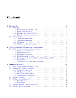 Contents
1 Introduction 2
1.1 MATLAB . . . . . . . . . . . . . . . . . . . . . . . . . . . . . . . . . . . . . . . 2
1.1.1 Obtaining a copy of MATLAB . . . . . . . . . . . . . . . . . . . . . . . . 2
1.1.2 Useful MATLAB books . . . . . . . . . . . . . . . . . . . . . . . . . . . . 3
1.1.3 Everyday help with MATLAB . . . . . . . . . . . . . . . . . . . . . . . . 3
1.1.4 How these notes are structured . . . . . . . . . . . . . . . . . . . . . . . 3
1.2 Getting started . . . . . . . . . . . . . . . . . . . . . . . . . . . . . . . . . . . . 4
1.2.1 The Command Window . . . . . . . . . . . . . . . . . . . . . . . . . . . 4
1.2.2 The Command History . . . . . . . . . . . . . . . . . . . . . . . . . . . . 4
1.2.3 Workspace . . . . . . . . . . . . . . . . . . . . . . . . . . . . . . . . . . . 5
1.2.4 The Current Directory setting . . . . . . . . . . . . . . . . . . . . . . . . 6
2 Simple operations and working with variables 7
2.1 Using variables; scalars, vectors and matrices . . . . . . . . . . . . . . . . . . . . 7
2.1.1 Simple scalar arithmetic . . . . . . . . . . . . . . . . . . . . . . . . . . . 7
2.1.2 Order of evaluation . . . . . . . . . . . . . . . . . . . . . . . . . . . . . . 8
2.1.3 Using named variables . . . . . . . . . . . . . . . . . . . . . . . . . . . . 10
2.1.4 Rules for naming variables . . . . . . . . . . . . . . . . . . . . . . . . . . 13
2.1.5 Navigating the Command History and updating variables . . . . . . . . . 13
2.1.6 Simple Arrays . . . . . . . . . . . . . . . . . . . . . . . . . . . . . . . . . 15
2.1.7 Array-Scalar and Array-Array Arithmetic . . . . . . . . . . . . . . . . . 19
3 MATLAB Functions 22
3.1 Script M-files and the MATLAB Editor . . . . . . . . . . . . . . . . . . . . . . . 22
3.2 Working with “inbuilt” functions . . . . . . . . . . . . . . . . . . . . . . . . . . 23
3.2.1 Taking the square root . . . . . . . . . . . . . . . . . . . . . . . . . . . . 23
3.2.2 The help command . . . . . . . . . . . . . . . . . . . . . . . . . . . . . . 24
3.2.3 Finding the right function . . . . . . . . . . . . . . . . . . . . . . . . . . 25
3.2.4 Multiple inputs and outputs . . . . . . . . . . . . . . . . . . . . . . . . . 26
3.3 Exercise: Mmmm, π . . . . . . . . . . . . . . . . . . . . . . . . . . . . . . . . . 27
3.4 Writing your own functions . . . . . . . . . . . . . . . . . . . . . . . . . . . . . 29
3.4.1 Inline functions . . . . . . . . . . . . . . . . . . . . . . . . . . . . . . . . 29
3.4.2 M-functions . . . . . . . . . . . . . . . . . . . . . . . . . . . . . . . . . . 30
3.5 Exercise: Mmmm, a second helping of π . . . . . . . . . . . . . . . . . . . . . . 34
3.6 Exercise: The Geiger counter . . . . . . . . . . . . . . . . . . . . . . . . . . . . 35
1
 