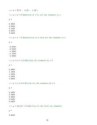 >> x = [0.8 : 0.15 : 1.4]';
>> y = x + 2 %Addition of 2 to all the elements in x
y =
2.8000
2.9500
3.1000
3.2500
3.4000
>> y = x - 3 %Subtraction of 3 from all the elements in x
y =
-2.2000
-2.0500
-1.9000
-1.7500
-1.6000
>> y = x * 1.2 %Multiply all elements by 1.2
y =
0.9600
1.1400
1.3200
1.5000
1.6800
>> y = x / 2.5 %Divide all the elements by 2.5
y =
0.3200
0.3800
0.4400
0.5000
0.5600
>> y = x(1:2) + 5 %Add five to the first two elements
y =
5.8000
20
 