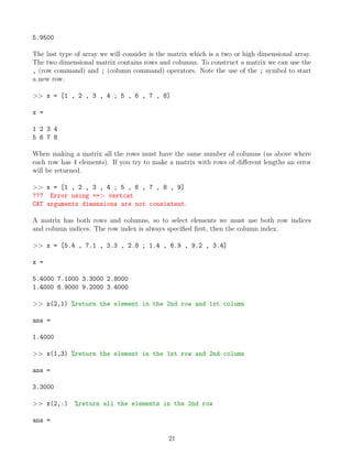 5.9500
The last type of array we will consider is the matrix which is a two or high dimensional array.
The two dimensional matrix contains rows and columns. To construct a matrix we can use the
, (row command) and ; (column command) operators. Note the use of the ; symbol to start
a new row.
>> x = [1 , 2 , 3 , 4 ; 5 , 6 , 7 , 8]
x =
1 2 3 4
5 6 7 8
When making a matrix all the rows must have the same number of columns (as above where
each row has 4 elements). If you try to make a matrix with rows of different lengths an error
will be returned.
>> x = [1 , 2 , 3 , 4 ; 5 , 6 , 7 , 8 , 9]
??? Error using ==> vertcat
CAT arguments dimensions are not consistent.
A matrix has both rows and columns, so to select elements we must use both row indices
and column indices. The row index is always specified first, then the column index.
>> x = [5.4 , 7.1 , 3.3 , 2.8 ; 1.4 , 6.9 , 9.2 , 3.4]
x =
5.4000 7.1000 3.3000 2.8000
1.4000 6.9000 9.2000 3.4000
>> x(2,1) %return the element in the 2nd row and 1st column
ans =
1.4000
>> x(1,3) %return the element in the 1st row and 2nd column
ans =
3.3000
>> x(2,:) %return all the elements in the 2nd row
ans =
21
 
