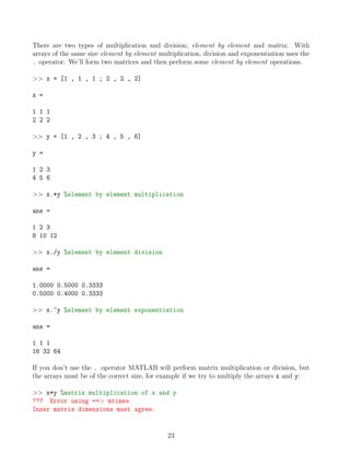 There are two types of multiplication and division; element by element and matrix. With
arrays of the same size element by element multiplication, division and exponentiation uses the
. operator. We’ll form two matrices and then perform some element by element operations.
>> x = [1 , 1 , 1 ; 2 , 2 , 2]
x =
1 1 1
2 2 2
>> y = [1 , 2 , 3 ; 4 , 5 , 6]
y =
1 2 3
4 5 6
>> x.*y %element by element multiplication
ans =
1 2 3
8 10 12
>> x./y %element by element division
ans =
1.0000 0.5000 0.3333
0.5000 0.4000 0.3333
>> x.^y %element by element exponentiation
ans =
1 1 1
16 32 64
If you don’t use the . operator MATLAB will perform matrix multiplication or division, but
the arrays must be of the correct size, for example if we try to multiply the arrays x and y:
>> x*y %matrix multiplication of x and y
??? Error using ==> mtimes
Inner matrix dimensions must agree.
23
 