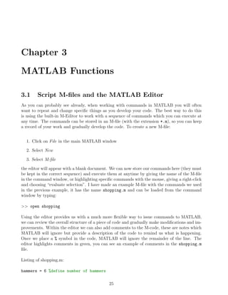 Chapter 3
MATLAB Functions
3.1 Script M-files and the MATLAB Editor
As you can probably see already, when working with commands in MATLAB you will often
want to repeat and change specific things as you develop your code. The best way to do this
is using the built-in M-Editor to work with a sequence of commands which you can execute at
any time. The commands can be stored in an M-file (with the extension *.m), so you can keep
a record of your work and gradually develop the code. To create a new M-file:
1. Click on File in the main MATLAB window
2. Select New
3. Select M-file
the editor will appear with a blank document. We can now store our commands here (they must
be kept in the correct sequence) and execute them at anytime by giving the name of the M-file
in the command window, or highlighting specific commands with the mouse, giving a right-click
and choosing “evaluate selection”. I have made an example M-file with the commands we used
in the previous example, it has the name shopping.m and can be loaded from the command
window by typing:
>> open shopping
Using the editor provides us with a much more flexible way to issue commands to MATLAB,
we can review the overall structure of a piece of code and gradually make modifications and im-
provements. Within the editor we can also add comments to the M-code, these are notes which
MATLAB will ignore but provide a description of the code to remind us what is happening.
Once we place a % symbol in the code, MATLAB will ignore the remainder of the line. The
editor highlights comments in green, you can see an example of comments in the shopping.m
file.
Listing of shopping.m:
hammers = 6 %define number of hammers
25
 