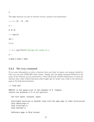 3
The sqrt function can also be used for vectors, matrices and expressions:
>> x = [9 , 16 , 25]
x =
9 16 25
>> sqrt(x)
ans =
3 4 5
>> y = sqrt(2*x+4) %assign the output to y
y =
4.6904 6.0000 7.3485
3.2.2 The help command
If you want information on what a function does and what its inputs and outputs should be
then you can used MATLAB’s help system. Simply give the help command followed by the
name of the function you are interested in. This will provide detailed information on what the
function does, other related functions which might also be useful, and a link to the function’s
page in the help documentation.
>> help sqrt
SQRT(X) is the square root of the elements of X. Complex
results are produced if X is not positive.
See also sqrtm, realsqrt, hypot.
Overloaded functions or methods (ones with the same name in other directories)
help sdpvar/sqrt.m
help ncvar/sqrt.m
help sym/sqrt.m
Reference page in Help browser
27
 
