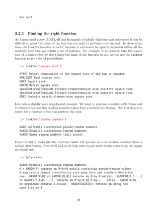 doc sqrt
3.2.3 Finding the right function
As I mentioned above, MATLAB has thousands of inbuilt functions and sometimes it can be
difficult to guess the name of the function you need to perform a certain task. In these situa-
tions the lookfor function is useful, because it will search for specific keywords within all the
available functions and return a list of matches. For example, if we want to take the square
root of a number but we don’t know the name of the function to use, we can use the lookfor
function to get a list of possibilities:
>> lookfor('square root')
HYPOT Robust computation of the square root of the sum of squares
REALSQRT Real square root.
SQRT Square root.
SQRTM Matrix square root.
ipexConformalForward1 Forward transformation with positive square root.
ipexConformalForward2 Forward transformation with negative square root.
SQRT Symbolic matrix element-wise square root.
Lets take a slightly more complicated example. We want to generate a matrix with 3 rows and
2 columns that contains random numbers taken from a normal distribution. Our first step is to
search for a function which can perform this task:
>> lookfor('random numbers')
RAND Uniformly distributed pseudo-random numbers.
RANDN Normally distributed random numbers.
RANDG Gamma random numbers (unit scale).
From the list it looks like the function randn will provide us with random numbers from a
normal distribution. Next we’ll look at its help entry to get more details concerning the inputs
we should use:
>> help randn
RANDN Normally distributed random numbers.
R = RANDN(N) returns an N-by-N matrix containing pseudo-random values
drawn from a normal distribution with mean zero and standard deviation
one. RANDN(M,N) or RANDN([M,N]) returns an M-by-N matrix. RANDN(M,N,P,...)
or RANDN([M,N,P,...]) returns an M-by-N-by-P-by-... array. RANDN with
no arguments returns a scalar. RANDN(SIZE(A)) returns an array the
same size as A.
28
 