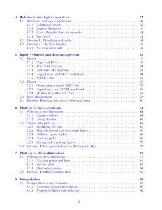 4 Relational and logical operators 37
4.1 Relational and logical operations . . . . . . . . . . . . . . . . . . . . . . . . . . 37
4.1.1 Relational testing . . . . . . . . . . . . . . . . . . . . . . . . . . . . . . . 37
4.1.2 Logical Operators . . . . . . . . . . . . . . . . . . . . . . . . . . . . . . . 40
4.1.3 Controlling the flow of your code . . . . . . . . . . . . . . . . . . . . . . 41
4.1.4 For Loops . . . . . . . . . . . . . . . . . . . . . . . . . . . . . . . . . . . 42
4.2 Exercise 1: Classifying sediments . . . . . . . . . . . . . . . . . . . . . . . . . . 44
4.3 Exercise 2: The Safe Cracker . . . . . . . . . . . . . . . . . . . . . . . . . . . . . 45
4.3.1 An even worse safe . . . . . . . . . . . . . . . . . . . . . . . . . . . . . . 47
5 Input / Output and data management 49
5.1 Import . . . . . . . . . . . . . . . . . . . . . . . . . . . . . . . . . . . . . . . . . 49
5.1.1 Copy and Paste . . . . . . . . . . . . . . . . . . . . . . . . . . . . . . . . 49
5.1.2 The load function . . . . . . . . . . . . . . . . . . . . . . . . . . . . . . 51
5.1.3 Low-level I/O functions . . . . . . . . . . . . . . . . . . . . . . . . . . . 53
5.1.4 Import from an EXCEL workbook . . . . . . . . . . . . . . . . . . . . . 54
5.1.5 NetCDF files . . . . . . . . . . . . . . . . . . . . . . . . . . . . . . . . . 55
5.2 Export . . . . . . . . . . . . . . . . . . . . . . . . . . . . . . . . . . . . . . . . . 55
5.2.1 Outputting a simple ASCII file . . . . . . . . . . . . . . . . . . . . . . . 55
5.2.2 Exporting to an EXCEL workbook . . . . . . . . . . . . . . . . . . . . . 56
5.2.3 Writing formatted text files . . . . . . . . . . . . . . . . . . . . . . . . . 57
5.3 Data Management . . . . . . . . . . . . . . . . . . . . . . . . . . . . . . . . . . 58
5.4 Exercise: Entering data into a structural array . . . . . . . . . . . . . . . . . . . 60
6 Plotting in two-dimensions 61
6.1 Plotting in two-dimensions . . . . . . . . . . . . . . . . . . . . . . . . . . . . . . 61
6.1.1 Figure windows . . . . . . . . . . . . . . . . . . . . . . . . . . . . . . . . 61
6.1.2 Using Handles . . . . . . . . . . . . . . . . . . . . . . . . . . . . . . . . . 62
6.2 Simple data plotting . . . . . . . . . . . . . . . . . . . . . . . . . . . . . . . . . 62
6.2.1 Modifying the axes . . . . . . . . . . . . . . . . . . . . . . . . . . . . . . 65
6.2.2 Multiple sets of axes in a single figure . . . . . . . . . . . . . . . . . . . . 66
6.2.3 Different types of plots . . . . . . . . . . . . . . . . . . . . . . . . . . . . 68
6.2.4 Contour plots . . . . . . . . . . . . . . . . . . . . . . . . . . . . . . . . . 69
6.2.5 Saving and exporting figures . . . . . . . . . . . . . . . . . . . . . . . . . 73
6.3 Exercise: Life’s ups and downs in the Logistic Map . . . . . . . . . . . . . . . . 73
7 Plotting in three-dimensions 79
7.1 Plotting in three-dimensions . . . . . . . . . . . . . . . . . . . . . . . . . . . . . 79
7.1.1 Plotting points and lines . . . . . . . . . . . . . . . . . . . . . . . . . . . 80
7.1.2 Surface plots . . . . . . . . . . . . . . . . . . . . . . . . . . . . . . . . . 82
7.1.3 Overlaying images . . . . . . . . . . . . . . . . . . . . . . . . . . . . . . 84
7.2 Exercise: Plotting elevation data . . . . . . . . . . . . . . . . . . . . . . . . . . 86
8 Interpolation 88
8.1 Interpolation in one dimension . . . . . . . . . . . . . . . . . . . . . . . . . . . . 88
8.1.1 Piecewise Linear Interpolation . . . . . . . . . . . . . . . . . . . . . . . . 90
8.1.2 Nearest Neighbor Interpolation . . . . . . . . . . . . . . . . . . . . . . . 92
2
 