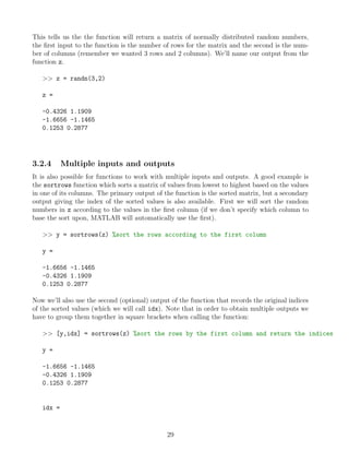 This tells us the the function will return a matrix of normally distributed random numbers,
the first input to the function is the number of rows for the matrix and the second is the num-
ber of columns (remember we wanted 3 rows and 2 columns). We’ll name our output from the
function z.
>> z = randn(3,2)
z =
-0.4326 1.1909
-1.6656 -1.1465
0.1253 0.2877
3.2.4 Multiple inputs and outputs
It is also possible for functions to work with multiple inputs and outputs. A good example is
the sortrows function which sorts a matrix of values from lowest to highest based on the values
in one of its columns. The primary output of the function is the sorted matrix, but a secondary
output giving the index of the sorted values is also available. First we will sort the random
numbers in z according to the values in the first column (if we don’t specify which column to
base the sort upon, MATLAB will automatically use the first).
>> y = sortrows(z) %sort the rows according to the first column
y =
-1.6656 -1.1465
-0.4326 1.1909
0.1253 0.2877
Now we’ll also use the second (optional) output of the function that records the original indices
of the sorted values (which we will call idx). Note that in order to obtain multiple outputs we
have to group them together in square brackets when calling the function:
>> [y,idx] = sortrows(z) %sort the rows by the first column and return the indices
y =
-1.6656 -1.1465
-0.4326 1.1909
0.1253 0.2877
idx =
29
 