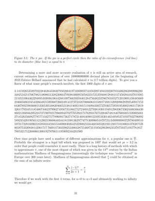 Figure 3.1: The π pie. If the pie is a perfect circle then the ratio of its circumference (red line)
to its diameter (blue line) is equal to π
.
Determining a more and more accurate evaluation of π is still an active area of research,
current estimates have a precision of over 100000000000 decimal places (at the beginning of
2010 Fabrice Bellard announced that he had calculated π to 2.7 trillion digits). To give you a
flavor of what some people’s research involves, the first 1000 digits of π are:
3.1415926535897932384626433832795028841971693993751058209749445923078164062862089986280
348253421170679821480865132823066470938446095505822317253594081284811174502841027019385
211055596446229489549303819644288109756659334461284756482337867831652712019091456485669
234603486104543266482133936072602491412737245870066063155881748815209209628292540917153
643678925903600113305305488204665213841469519415116094330572703657595919530921861173819
326117931051185480744623799627495673518857527248912279381830119491298336733624406566430
860213949463952247371907021798609437027705392171762931767523846748184676694051320005681
271452635608277857713427577896091736371787214684409012249534301465495853710507922796892
589235420199561121290219608640344181598136297747713099605187072113499999983729780499510
597317328160963185950244594553469083026425223082533446850352619311881710100031378387528
8658753320838142061717 7669147303598253490428755468731159562863882353787593751957781857
7805321712268066130019278766111959092164201989
Over time people have used a number of different approximations for π, a popular one is 22
7
.
Probably the strangest is a legal bill which was proposed in 1897 that would set pi = 3.2 in
order that people could remember it more easily. There is a long history of methods with which
to approximate π, one of the most elegant of which was given in the 14th
century by the Indian
mathematician Madhava of Sangamagrama (interestingly the technique was “rediscovered” in
Europe over 300 years later). Madhava of Sangamagrama showed that π
4
could be obtained as
the sum of an infinite series:
∞
X
n=0
(−1)n
2n + 1
=
π
4
Therefore if we work with the first 4 terms, for n=0 to n=3 and ultimately working to infinity
we would get:
31
 