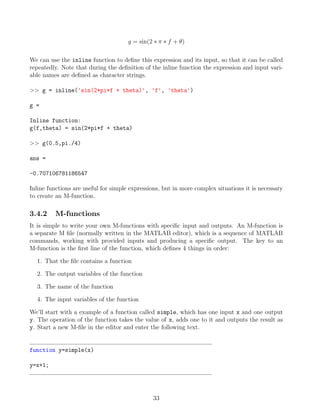 g = sin(2 ∗ π ∗ f + θ)
We can use the inline function to define this expression and its input, so that it can be called
repeatedly. Note that during the definition of the inline function the expression and input vari-
able names are defined as character strings.
>> g = inline('sin(2*pi*f + theta)', 'f', 'theta')
g =
Inline function:
g(f,theta) = sin(2*pi*f + theta)
>> g(0.5,pi./4)
ans =
-0.707106781186547
Inline functions are useful for simple expressions, but in more complex situations it is necessary
to create an M-function.
3.4.2 M-functions
It is simple to write your own M-functions with specific input and outputs. An M-function is
a separate M file (normally written in the MATLAB editor), which is a sequence of MATLAB
commands, working with provided inputs and producing a specific output. The key to an
M-function is the first line of the function, which defines 4 things in order:
1. That the file contains a function
2. The output variables of the function
3. The name of the function
4. The input variables of the function
We’ll start with a example of a function called simple, which has one input x and one output
y. The operation of the function takes the value of x, adds one to it and outputs the result as
y. Start a new M-file in the editor and enter the following text.
function y=simple(x)
y=x+1;
33
 