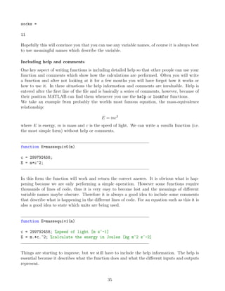 socks =
11
Hopefully this will convince you that you can use any variable names, of course it is always best
to use meaningful names which describe the variable.
Including help and comments
One key aspect of writing functions is including detailed help so that other people can use your
function and comments which show how the calculations are performed. Often you will write
a function and after not looking at it for a few months you will have forgot how it works or
how to use it. In these situations the help information and comments are invaluable. Help is
entered after the first line of the file and is basically a series of comments, however, because of
their position MATLAB can find them whenever you use the help or lookfor functions.
We take an example from probably the worlds most famous equation, the mass-equivalence
relationship:
E = mc2
where E is energy, m is mass and c is the speed of light. We can write a vanilla function (i.e.
the most simple form) without help or comments.
function E=massequiv0(m)
c = 299792458;
E = m*c^2;
In this form the function will work and return the correct answer. It is obvious what is hap-
pening because we are only performing a simple operation. However some functions require
thousands of lines of code, thus it is very easy to become lost and the meanings of different
variable names maybe obscure. Therefore it is always a good idea to include some comments
that describe what is happening in the different lines of code. For an equation such as this it is
also a good idea to state which units are being used.
function E=massequiv1(m)
c = 299792458; %speed of light [m s^-1]
E = m.*c.^2; %calculate the energy in Joules [kg m^2 s^-2]
Things are starting to improve, but we still have to include the help information. The help is
essential because it describes what the function does and what the different inputs and outputs
represent.
35
 