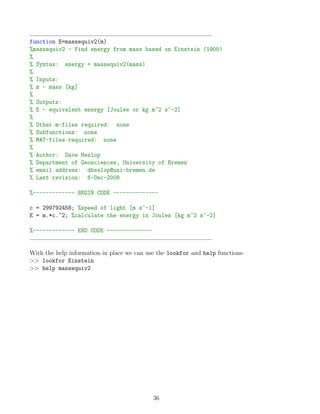 function E=massequiv2(m)
%massequiv2 - Find energy from mass based on Einstein (1905)
%
% Syntax: energy = massequiv2(mass)
%
% Inputs:
% m - mass [kg]
%
% Outputs:
% E - equivalent energy [Joules or kg m^2 s^-2]
%
% Other m-files required: none
% Subfunctions: none
% MAT-files required: none
%
% Author: Dave Heslop
% Department of Geosciences, University of Bremen
% email address: dheslop@uni-bremen.de
% Last revision: 6-Dec-2008
%------------- BEGIN CODE --------------
c = 299792458; %speed of light [m s^-1]
E = m.*c.^2; %calculate the energy in Joules [kg m^2 s^-2]
%------------- END CODE --------------
With the help information in place we can use the lookfor and help functions:
>> lookfor Einstein
>> help massequiv2
36
 