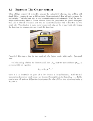 3.6 Exercise: The Geiger counter
Often a Geiger counter will be used to measure the radioactivity of rocks. One problem with
simple Geiger counters is that at high activity (high count rates) they will underestimate the
true activity. This is because after a γ-ray enters the detector the system is “dead” for a short
period of time during which it cannot measure. If another γ-ray enters the system during this
dead-time it will not be counted and thus the observed count rate will be less than the true
count rate. This situation is made worse because not only are the γ-rays which enter during
the dead-time not counted, they do extend the dead-time.
Figure 3.2: How can we find the true count rate of a Geiger counter which suffers from dead-
time.
The relationship between the observed count rate (Nobs) and the true count rate (Ntrue) is
an exponential law equation:
Nobs = Ntruee−Ntrueτ
where τ is the dead-time per pulse (20 x 10−6
seconds in old instruments). Note this is a
transcendental equation which means that it cannot be rewritten in the form Ntrue = .... In this
exercise you will write an M-function to determine the value of Ntrue for a given input value of
Nobs and τ.
38
 