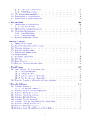 8.1.3 Cubic spline Interpolation . . . . . . . . . . . . . . . . . . . . . . . . . . 93
8.1.4 PCHIP Interpolation . . . . . . . . . . . . . . . . . . . . . . . . . . . . . 94
8.2 The dangers of extrapolation . . . . . . . . . . . . . . . . . . . . . . . . . . . . . 95
8.3 Interpolation in two dimensions . . . . . . . . . . . . . . . . . . . . . . . . . . . 96
8.4 Interpolation in higher dimensions . . . . . . . . . . . . . . . . . . . . . . . . . . 99
9 Optimization 100
9.1 Minimization in one dimension . . . . . . . . . . . . . . . . . . . . . . . . . . . . 100
9.1.1 How does it work? . . . . . . . . . . . . . . . . . . . . . . . . . . . . . . 102
9.2 Minimization in higher dimensions . . . . . . . . . . . . . . . . . . . . . . . . . 105
9.3 Constrained Optimization . . . . . . . . . . . . . . . . . . . . . . . . . . . . . . 108
9.3.1 Linear Equalities . . . . . . . . . . . . . . . . . . . . . . . . . . . . . . . 110
9.3.2 Linear inequalities . . . . . . . . . . . . . . . . . . . . . . . . . . . . . . 112
9.4 Exercise: The Geiger counter . . . . . . . . . . . . . . . . . . . . . . . . . . . . 113
10 Image Analysis 115
10.1 MATLAB and images . . . . . . . . . . . . . . . . . . . . . . . . . . . . . . . . 116
10.2 Intensity information and Colormaps . . . . . . . . . . . . . . . . . . . . . . . . 118
10.3 Cropping an image . . . . . . . . . . . . . . . . . . . . . . . . . . . . . . . . . . 120
10.4 Cropping a colour image . . . . . . . . . . . . . . . . . . . . . . . . . . . . . . . 121
10.5 Resizing and Aspect ratios . . . . . . . . . . . . . . . . . . . . . . . . . . . . . . 122
10.6 Image Rotation . . . . . . . . . . . . . . . . . . . . . . . . . . . . . . . . . . . . 124
10.7 Histogram Equalization . . . . . . . . . . . . . . . . . . . . . . . . . . . . . . . . 126
10.8 Blurring . . . . . . . . . . . . . . . . . . . . . . . . . . . . . . . . . . . . . . . . 129
10.9 Edge Detection . . . . . . . . . . . . . . . . . . . . . . . . . . . . . . . . . . . . 131
10.10Exercise: Improved edge detection . . . . . . . . . . . . . . . . . . . . . . . . . . 133
11 Final Project 135
11.1 Sand, Silt and Clay in an Arctic Lake . . . . . . . . . . . . . . . . . . . . . . . . 135
11.1.1 Importing the data . . . . . . . . . . . . . . . . . . . . . . . . . . . . . . 135
11.1.2 Plotting the data . . . . . . . . . . . . . . . . . . . . . . . . . . . . . . . 135
11.1.3 Define a regression relationship . . . . . . . . . . . . . . . . . . . . . . . 136
11.1.4 Plot the regression relationship . . . . . . . . . . . . . . . . . . . . . . . 137
11.2 Exercise: Bringing it all together with cars and goats . . . . . . . . . . . . . . . 138
12 Exercise Solutions 141
12.1 Solution: Mmmm, π . . . . . . . . . . . . . . . . . . . . . . . . . . . . . . . . . 141
12.1.1 Golf Solution: Mmmm, π . . . . . . . . . . . . . . . . . . . . . . . . . . 142
12.2 Solution: Mmmm, a second helping of π . . . . . . . . . . . . . . . . . . . . . . 142
12.3 Solution: The Geiger counter . . . . . . . . . . . . . . . . . . . . . . . . . . . . 143
12.4 Solution: Classifying sediments . . . . . . . . . . . . . . . . . . . . . . . . . . . 146
12.5 Solution: The Safe Cracker . . . . . . . . . . . . . . . . . . . . . . . . . . . . . . 147
12.6 Solution: An even worse safe . . . . . . . . . . . . . . . . . . . . . . . . . . . . . 149
12.7 Solution: Life’s ups and downs in the Logistic Map . . . . . . . . . . . . . . . . 151
12.8 Solution: Plotting elevation data . . . . . . . . . . . . . . . . . . . . . . . . . . 152
12.9 Solution: The Geiger counter . . . . . . . . . . . . . . . . . . . . . . . . . . . . 153
12.10Solution: Sand, Silt and Clay in an Arctic Lake . . . . . . . . . . . . . . . . . . 153
3
 