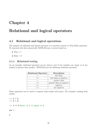 Chapter 4
Relational and logical operators
4.1 Relational and logical operations
The purpose of relational and logical operators is to provide answers to True/False questions.
To represent this idea numerically MATLAB uses a system based on:
• True = 1
• False = 0
4.1.1 Relational testing
As an example, relational operators can be used to test if two numbers are equal, or if one
number is greater than another. MATLAB uses the following relational operators:
Relational Operator Description
< less than
<= less than or equal to
> greater than
>= greater than or equal to
== equal to
∼= not equal to
These operators can be used to compare both scalars and arrays. For example, working with
scalars:
>> A = 5;
>> B = 6;
>> A == B %test if A is equal to B
ans =
0
40
 