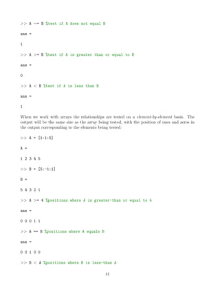 >> A ∼= B %test if A does not equal B
ans =
1
>> A >= B %test if A is greater than or equal to B
ans =
0
>> A < B %test if A is less than B
ans =
1
When we work with arrays the relationships are tested on a element-by-element basis. The
output will be the same size as the array being tested, with the position of ones and zeros in
the output corresponding to the elements being tested:
>> A = [1:1:5]
A =
1 2 3 4 5
>> B = [5:-1:1]
B =
5 4 3 2 1
>> A >= 4 %positions where A is greater-than or equal to 4
ans =
0 0 0 1 1
>> A == B %positions where A equals B
ans =
0 0 1 0 0
>> B < A %positions where B is less-than A
41
 
