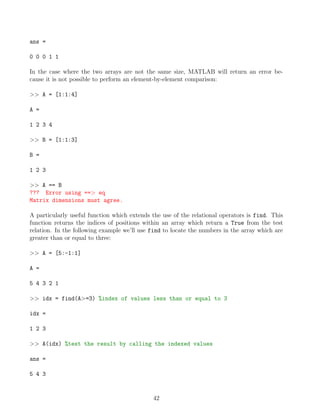ans =
0 0 0 1 1
In the case where the two arrays are not the same size, MATLAB will return an error be-
cause it is not possible to perform an element-by-element comparison:
>> A = [1:1:4]
A =
1 2 3 4
>> B = [1:1:3]
B =
1 2 3
>> A == B
??? Error using ==> eq
Matrix dimensions must agree.
A particularly useful function which extends the use of the relational operators is find. This
function returns the indices of positions within an array which return a True from the test
relation. In the following example we’ll use find to locate the numbers in the array which are
greater than or equal to three:
>> A = [5:-1:1]
A =
5 4 3 2 1
>> idx = find(A>=3) %index of values less than or equal to 3
idx =
1 2 3
>> A(idx) %test the result by calling the indexed values
ans =
5 4 3
42
 