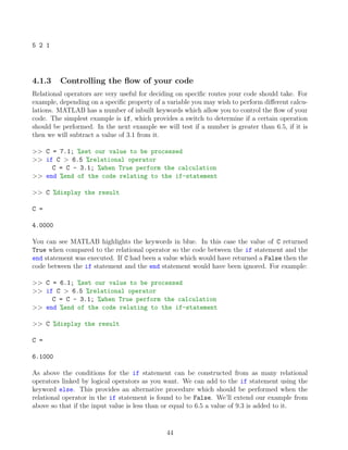 5 2 1
4.1.3 Controlling the flow of your code
Relational operators are very useful for deciding on specific routes your code should take. For
example, depending on a specific property of a variable you may wish to perform different calcu-
lations. MATLAB has a number of inbuilt keywords which allow you to control the flow of your
code. The simplest example is if, which provides a switch to determine if a certain operation
should be performed. In the next example we will test if a number is greater than 6.5, if it is
then we will subtract a value of 3.1 from it.
>> C = 7.1; %set our value to be processed
>> if C > 6.5 %relational operator
C = C - 3.1; %when True perform the calculation
>> end %end of the code relating to the if-statement
>> C %display the result
C =
4.0000
You can see MATLAB highlights the keywords in blue. In this case the value of C returned
True when compared to the relational operator so the code between the if statement and the
end statement was executed. If C had been a value which would have returned a False then the
code between the if statement and the end statement would have been ignored. For example:
>> C = 6.1; %set our value to be processed
>> if C > 6.5 %relational operator
C = C - 3.1; %when True perform the calculation
>> end %end of the code relating to the if-statement
>> C %display the result
C =
6.1000
As above the conditions for the if statement can be constructed from as many relational
operators linked by logical operators as you want. We can add to the if statement using the
keyword else. This provides an alternative procedure which should be performed when the
relational operator in the if statement is found to be False. We’ll extend our example from
above so that if the input value is less than or equal to 6.5 a value of 9.3 is added to it.
44
 