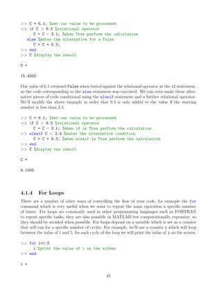 >> C = 6.1; %set our value to be processed
>> if C > 6.5 %relational operator
C = C - 3.1; %when True perform the calculation
else %enter the alternative for a False
C = C + 9.3;
>> end
>> C %display the result
C =
15.4000
Our value of 6.1 returned False when tested against the relational operator at the if statement,
so the code corresponding to the else statement was executed. We can even make these alter-
native pieces of code conditional using the elseif statement and a further relational operator.
We’ll modify the above example in order that 9.3 is only added to the value if the starting
number is less than 2.4.
>> C = 6.1; %set our value to be processed
>> if C > 6.5 %relational operator
C = C - 3.1; %when if is True perform the calculation
>> elseif C < 2.4 %enter the alternative condition
C = C + 9.3; %when elseif is True perform the calculation
>> end
>> C %display the result
C =
6.1000
4.1.4 For Loops
There are a number of other ways of controlling the flow of your code, for example the for
command which is very useful when we want to repeat the same operation a specific number
of times. For loops are commonly used in other programming languages such as FORTRAN
to repeat specific tasks, they are also possible in MATLAB but computationally expensive, so
they should be avoided when possible. For loops depend on a variable which is set as a counter
that will run for a specific number of cycles. For example, we’ll use a counter i which will loop
between the value of 1 and 5, for each cycle of the loop we will print the value of i on the screen.
>> for i=1:5
i %print the value of i on the screen
>> end
i =
45
 