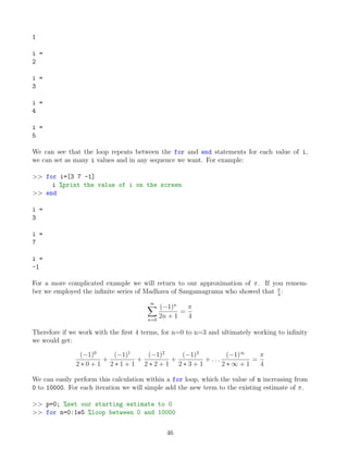 1
i =
2
i =
3
i =
4
i =
5
We can see that the loop repeats between the for and end statements for each value of i,
we can set as many i values and in any sequence we want. For example:
>> for i=[3 7 -1]
i %print the value of i on the screen
>> end
i =
3
i =
7
i =
-1
For a more complicated example we will return to our approximation of π. If you remem-
ber we employed the infinite series of Madhava of Sangamagrama who showed that π
4
:
∞
X
n=0
(−1)n
2n + 1
=
π
4
Therefore if we work with the first 4 terms, for n=0 to n=3 and ultimately working to infinity
we would get:
(−1)0
2 ∗ 0 + 1
+
(−1)1
2 ∗ 1 + 1
+
(−1)2
2 ∗ 2 + 1
+
(−1)3
2 ∗ 3 + 1
+ . . .
(−1)∞
2 ∗ ∞ + 1
=
π
4
We can easily perform this calculation within a for loop, which the value of n increasing from
0 to 10000. For each iteration we will simple add the new term to the existing estimate of π.
>> p=0; %set our starting estimate to 0
>> for n=0:1e5 %loop between 0 and 10000
46
 