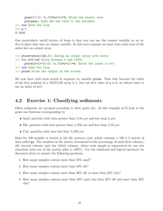 pnew=((-1).^n./(2*n+1))*4; %find the newest term
p=p+pnew; %add the new term to the estimate
>> end %end the loop
>> p =
3.1416
One particularly useful feature of loops is that you can use the counter variable as an in-
dex to place data into an output variable. In this next example we want store each term of the
series into an output array.
>> pterm=zeros(1e5,1); %setup an output array with zeros
>> for n=0:1e5 %loop between 0 and 10000
pterm(n+1)=((-1).^n./(2*n+1))*4; %note the index is n+1
>> end %end the loop
>> pterm %view the output on the screen
We now have each term stored in sequence in variable pterm. Note that because the index
of the first position in a MATLAB array is 1, but out first value of n is 0, we always have to
use an index of n+1.
4.2 Exercise 1: Classifying sediments
Often sediments are grouped according to their grain size. In this example we’ll look at the
grain size fractions corresponding to:
• Sand, particles with sizes greater than 1/16 µm and less than 2 µm
• Silt, particles with sizes greater than 1/256 µm and less than 1/16 µm
• Clay, particles with sizes less than 1/256 µm
Data for 100 samples is stored in the file grainsize.mat, which contains a 100 x 3 matrix of
data called gs. The numbers in the matrix correspond to the percentage of sand (first column),
silt (second column) and clay (third column), where each sample is represented by one row
(therefore each row of the matrix adds to 100%). Use the relational and logical operators we
discussed above to answer the following questions.
1. How many samples contain more than 50% sand?
2. How many samples contain more than 50% silt?
3. How many samples contain more than 30% silt or more than 25% clay?
4. How many samples contain more than 40% sand, less than 40% silt and more than 40%
clay?
47
 