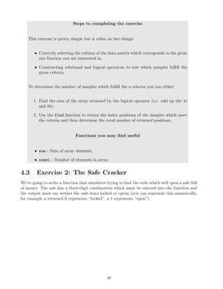 Steps to completing the exercise
This exercise is pretty simple but is relies on two things:
• Correctly selecting the column of the data matrix which corresponds to the grain
size fraction you are interested in.
• Constructing relational and logical operators to test which samples fulfill the
given criteria.
To determine the number of samples which fulfill the a criteria you can either:
1. Find the sum of the array returned by the logical operator (i.e. add up the 1s
and 0s).
2. Use the find function to return the index positions of the samples which meet
the criteria and then determine the total number of returned positions.
Functions you may find useful
• sum - Sum of array elements.
• numel - Number of elements in array.
4.3 Exercise 2: The Safe Cracker
We’re going to write a function that simulates trying to find the code which will open a safe full
of money. The safe has a three-digit combination which must be entered into the function and
the output must say wether the safe stays locked or opens (you can represent this numerically,
for example a returned 0 represents “locked”, a 1 represents “open”).
48
 