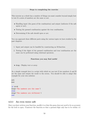 Steps to completing the exercise
This exercise as a whole has a number of things you must consider beyond simply how
to test if a series of numbers are the same or not:
• Handling input (the guess of the combination) and output (indicator if the safe
opens or not).
• Testing the guessed combination against the true combination.
• Determining if the safe should open or not.
You can approach these different parts using the various topics we have studied in the
past chapters:
1. Input and output can be handled by constructing an M-function.
2. Testing if the digits of the guessed combination and true combination are the
same can be performed using relational operators.
Functions you may find useful
• disp - Display text or array.
As a simple example here is a script with which we can test if two numbers A and B
are the same and output the result to the screen. You should be able to adapt this
example for your own solution:
A=5
B=6
if A==B
disp(’The numbers are the same’)
else
disp(’The numbers are different’)
end
4.3.1 An even worse safe
Once you have written your function, modify it so that the guess does not need to be so accurate
for the lock to open. Construct the function so that a guessed digit only has to be within ±1
50
 