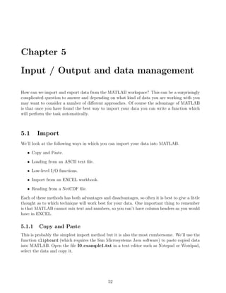 Chapter 5
Input / Output and data management
How can we import and export data from the MATLAB workspace? This can be a surprisingly
complicated question to answer and depending on what kind of data you are working with you
may want to consider a number of different approaches. Of course the advantage of MATLAB
is that once you have found the best way to import your data you can write a function which
will perform the task automatically.
5.1 Import
We’ll look at the following ways in which you can import your data into MATLAB.
• Copy and Paste.
• Loading from an ASCII text file.
• Low-level I/O functions.
• Import from an EXCEL workbook.
• Reading from a NetCDF file.
Each of these methods has both advantages and disadvantages, so often it is best to give a little
thought as to which technique will work best for your data. One important thing to remember
is that MATLAB cannot mix text and numbers, so you can’t have column headers as you would
have in EXCEL.
5.1.1 Copy and Paste
This is probably the simplest import method but it is also the most cumbersome. We’ll use the
function clipboard (which requires the Sun Microsystems Java software) to paste copied data
into MATLAB. Open the file I0 example1.txt in a text editor such as Notepad or Wordpad,
select the data and copy it.
52
 
