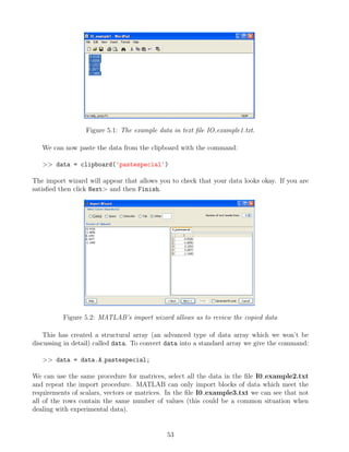 Figure 5.1: The example data in text file IO example1.txt.
We can now paste the data from the clipboard with the command:
>> data = clipboard('pastespecial')
The import wizard will appear that allows you to check that your data looks okay. If you are
satisfied then click Next> and then Finish.
Figure 5.2: MATLAB’s import wizard allows us to review the copied data
This has created a structural array (an advanced type of data array which we won’t be
discussing in detail) called data. To convert data into a standard array we give the command:
>> data = data.A pastespecial;
We can use the same procedure for matrices, select all the data in the file I0 example2.txt
and repeat the import procedure. MATLAB can only import blocks of data which meet the
requirements of scalars, vectors or matrices. In the file I0 example3.txt we can see that not
all of the rows contain the same number of values (this could be a common situation when
dealing with experimental data).
53
 