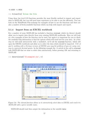 -0.4326 -1.6656
>> fclose(fid) %close the file
Using these low level I/O functions provides the most flexible method to import and export
data in MATLAB, but you will need some experience to be able to use the efficiently. You can
look on the MathWorks File-exchange for examples of how to use the functions and there are
also a number of freely-available functions which can help with import and export.
5.1.4 Import from an EXCEL workbook
For a number of years MATLAB has included a function xlsread, which (in theory) should
allow you to import data directly from your existing MATLAB workbooks. Here we will look
at a few examples of how the function can be used, but again it is important for you to check
the available help information to find the options which will work best for your data. As a first
step we will work interactively with a worksheet, we’ll call the xlsread function, which will
open the EXCEL workbook and allow us to select the data which should be imported. N.B. if
you’re working with a German version of EXCEL you may hit problems if you are using com-
mas to represent decimal points. In the following example the -1 switch in the call to xlsread
tells MATLAB that we want to select data interactively, before pressing OK and returning to
MATLAB.
>> data=xlsread('IO example5.xls',-1)
Figure 5.6: The xlsread function allows us to interactively select data in EXCEL and send it to
MATLAB with a given variable name.
MATLAB should read then output the information in the variable data:
57
 