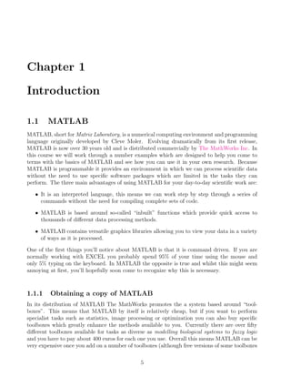 Chapter 1
Introduction
1.1 MATLAB
MATLAB, short for Matrix Laboratory, is a numerical computing environment and programming
language originally developed by Cleve Moler. Evolving dramatically from its first release,
MATLAB is now over 30 years old and is distributed commercially by The MathWorks Inc. In
this course we will work through a number examples which are designed to help you come to
terms with the basics of MATLAB and see how you can use it in your own research. Because
MATLAB is programmable it provides an environment in which we can process scientific data
without the need to use specific software packages which are limited in the tasks they can
perform. The three main advantages of using MATLAB for your day-to-day scientific work are:
• It is an interpreted language, this means we can work step by step through a series of
commands without the need for compiling complete sets of code.
• MATLAB is based around so-called “inbuilt” functions which provide quick access to
thousands of different data processing methods.
• MATLAB contains versatile graphics libraries allowing you to view your data in a variety
of ways as it is processed.
One of the first things you’ll notice about MATLAB is that it is command driven. If you are
normally working with EXCEL you probably spend 95% of your time using the mouse and
only 5% typing on the keyboard. In MATLAB the opposite is true and whilst this might seem
annoying at first, you’ll hopefully soon come to recognize why this is necessary.
1.1.1 Obtaining a copy of MATLAB
In its distribution of MATLAB The MathWorks promotes the a system based around “tool-
boxes”. This means that MATLAB by itself is relatively cheap, but if you want to perform
specialist tasks such as statistics, image processing or optimization you can also buy specific
toolboxes which greatly enhance the methods available to you. Currently there are over fifty
different toolboxes available for tasks as diverse as modelling biological systems to fuzzy logic
and you have to pay about 400 euros for each one you use. Overall this means MATLAB can be
very expensive once you add on a number of toolboxes (although free versions of some toolboxes
5
 