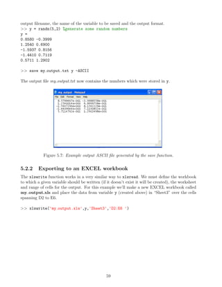 output filename, the name of the variable to be saved and the output format.
>> y = randn(5,2) %generate some random numbers
y =
0.8580 -0.3999
1.2540 0.6900
-1.5937 0.8156
-1.4410 0.7119
0.5711 1.2902
>> save my output.txt y -ASCII
The output file my output.txt now contains the numbers which were stored in y.
Figure 5.7: Example output ASCII file generated by the save function.
5.2.2 Exporting to an EXCEL workbook
The xlswrite function works in a very similar way to xlsread. We must define the workbook
to which a given variable should be written (if it doesn’t exist it will be created), the worksheet
and range of cells for the output. For this example we’ll make a new EXCEL workbook called
my output.xls and place the data from variable y (created above) in “Sheet3” over the cells
spanning D2 to E6.
>> xlswrite('my output.xls',y,'Sheet3','D2:E6 ')
59
 