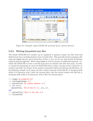 Figure 5.8: Example output EXCEL file generated by the xlswrite function.
5.2.3 Writing formatted text files
The inbuilt MATLAB I/O routines can be employed to generate output text files with well
defined structures, including features such as header lines. This generally involves opening a file
using the fopen function and writing lines of data or text one by one with specific formatting
using the function fprintf. When using fopen we need to provide an additional argument 'w',
which tells MATLAB to create a new file if one does not already exist with that name. In order
to control the formatting we must tell MATLAB where to place carriage returns (using the n
symbol) and define the format of the numbers using field width and precision specifications. In
the following example we’ll output the first column using the format %6.2f (a maximum field
width of 6 characters with 2 after the decimal place) and the second column with %12.8f (a
maximum field width of 12 characters with 8 after the decimal place).
>> fname='my example2.txt'
>> fid=fopen(fname,'w')
>> fprintf(fid,'My random numbers n')
>> for i=1:5
fprintf(fid, '%6.2f %12.8f n', y(i,:));
end
>> fprintf(fid,'This is the end n')
>> fclose(fid)
60
 