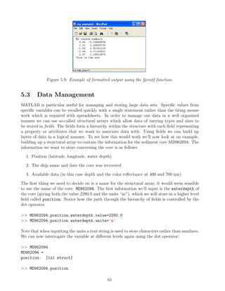 Figure 5.9: Example of formatted output using the fprintf function.
5.3 Data Management
MATLAB is particular useful for managing and storing large data sets. Specific values from
specific variables can be recalled quickly with a single statement rather than the tiring mouse
work which is required with spreadsheets. In order to manage our data in a well organized
manner we can use so-called structural arrays which allow data of varying types and sizes to
be stored in fields. The fields form a hierarchy within the structure with each field representing
a property or attributes that we want to associate data with. Using fields we can build up
layers of data in a logical manner. To see how this would work we’ll now look at an example,
building up a structural array to contain the information for the sediment core MD962094. The
information we want to store concerning the core is as follows.
1. Position (latitude, longitude, water depth)
2. The ship name and date the core was recovered
3. Available data (in this case depth and the color reflectance at 400 and 700 nm)
The first thing we need to decide on is a name for the structural array, it would seem sensible
to use the name of the core: MD962094. The first information we’ll input is the waterdepth of
the core (giving both the value 2280.0 and the units “m”), which we will store in a higher level
field called position. Notice how the path through the hierarchy of fields is controlled by the
dot operator.
>> MD962094.position.waterdepth.value=2280.0
>> MD962094.position.waterdepth.units='m'
Note that when inputting the units a text string is used to store characters rather than numbers.
We can now interrogate the variable at different levels again using the dot operator:
>> MD962094
MD962094 =
position: [1x1 struct]
>> MD962094.position
61
 