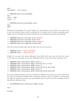 ans =
waterdepth: [1x1 struct]
>> MD962094.position.waterdepth
ans =
value: 2280
units: 'm'
>> MD962094.position.waterdepth.value
ans =
2280
Entering the remainder of the data follows the same pattern and as before the names that
we use are arbitrary (they could be anything but is is always best to choose something mean-
ingful). First we’ll finish the position information by including the latitude and longitude:
>> MD962094.position.latitude.units='degrees'
>> MD962094.position.latitude.value=-20.0
>> MD962094.position.longitude.units='degrees'
>> MD962094.position.longitude.value=9.265
Next we’ll enter the ship name and the date the core was recovered:
>> MD962094.ship = 'Marion Dufresne'
>> MD962094.date = 'Y1996 M10 D13'
Finally we can enter the colour reflectance data itself (we’ll only enter the first few values
to save space on the page) in each case defining both the values of the data and their units:
>> MD962094.data.reflectance.depth.units='m'
>> MD962094.data.reflectance.depth.value=[0.05;0.1;0.15]
>> MD962094.data.reflectance.nm400.units='%'
>> MD962094.data.reflectance.nm400.value=[19.65;21.44;18.40]
>> MD962094.data.reflectance.nm700.units='%'
>> MD962094.data.reflectance.nm700.value=[35.26;36.35;34.08]
If you are working with date sets from a number of a different cores then you can store their data
in a series of structural variables with a consistent structure, then it is simple to call precisely
the data you want for any given core. Lets imagine that we want to find the maximum value of
the 400 nm reflectance data:
>> max(MD962094.data.reflectance.nm400.value)
ans =
36.3500
62
 